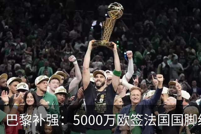 巴黎补强：5000万欧签法国国脚级前锋，管理层“低买高卖”获赞誉