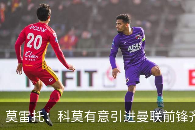 莫雷托：科莫有意引进曼联前锋齐尔克泽，准备与尤文展开竞争